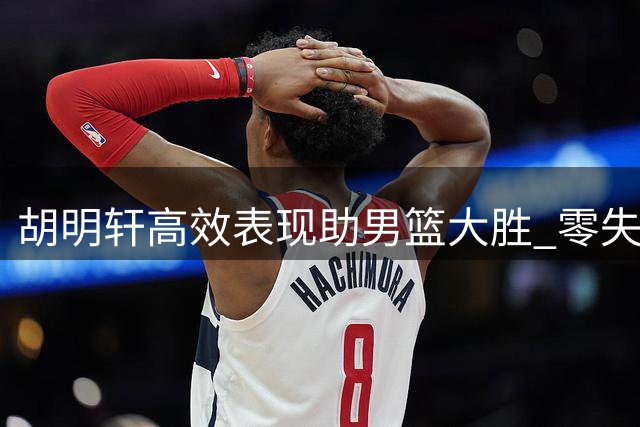 胡明轩高效表现助男篮大胜 零失误凸显关键作用